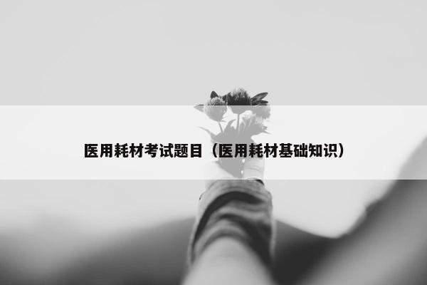 医用耗材考试题目（医用耗材基础知识）