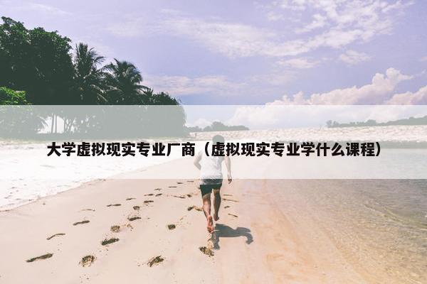 大学虚拟现实专业厂商（虚拟现实专业学什么课程）