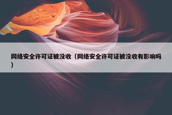 网络安全许可证被没收（网络安全许可证被没收有影响吗）