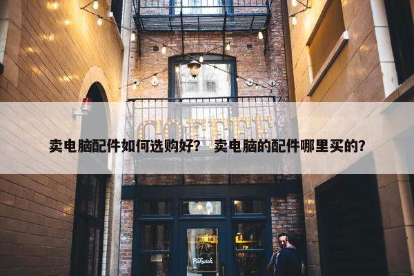 卖电脑配件如何选购好？ 卖电脑的配件哪里买的？