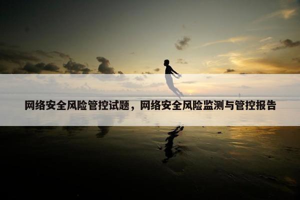 网络安全风险管控试题，网络安全风险监测与管控报告