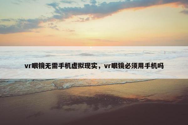 vr眼镜无需手机虚拟现实，vr眼镜必须用手机吗