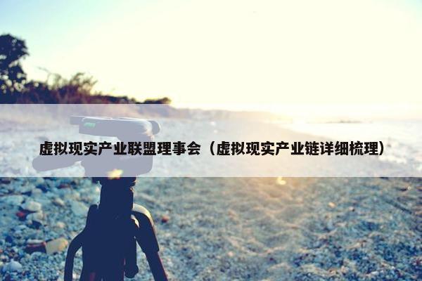 虚拟现实产业联盟理事会（虚拟现实产业链详细梳理）
