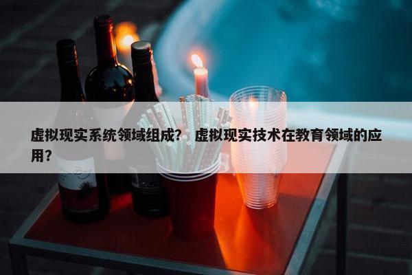 虚拟现实系统领域组成？ 虚拟现实技术在教育领域的应用？