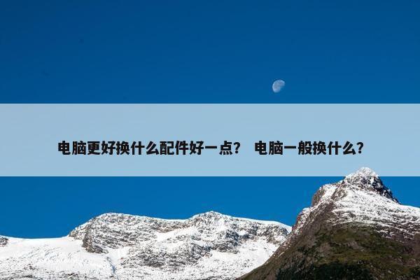 电脑更好换什么配件好一点？ 电脑一般换什么？