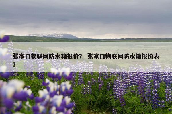 张家口物联网防水箱报价？ 张家口物联网防水箱报价表？
