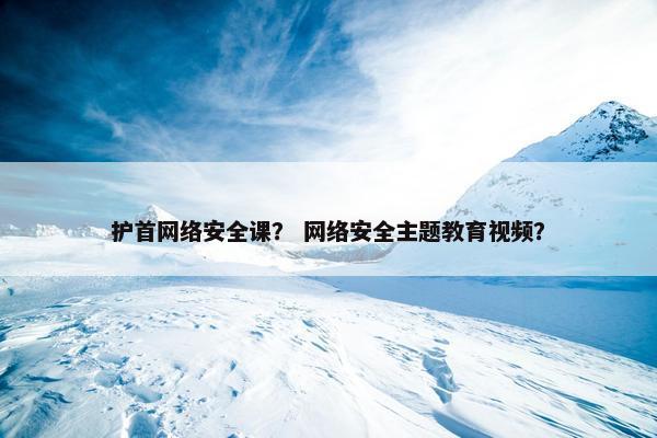 护首网络安全课？ 网络安全主题教育视频？