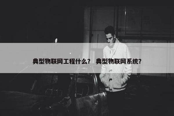 典型物联网工程什么？ 典型物联网系统？