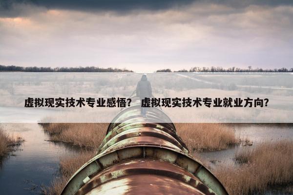 虚拟现实技术专业感悟？ 虚拟现实技术专业就业方向？