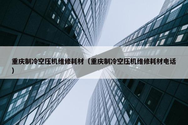 重庆制冷空压机维修耗材（重庆制冷空压机维修耗材电话）
