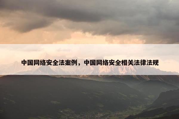 中国网络安全法案例，中国网络安全相关法律法规