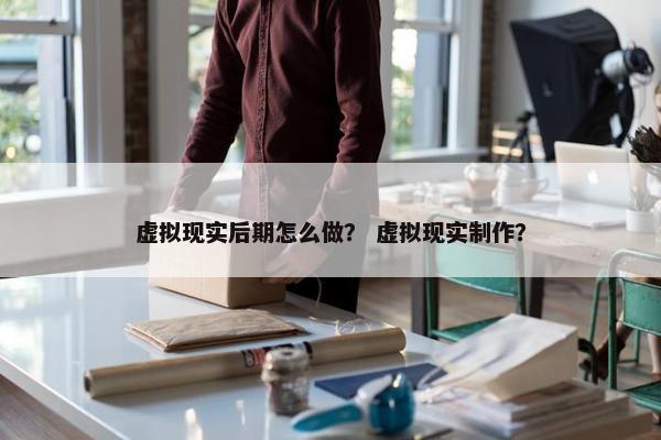 虚拟现实后期怎么做？ 虚拟现实制作？