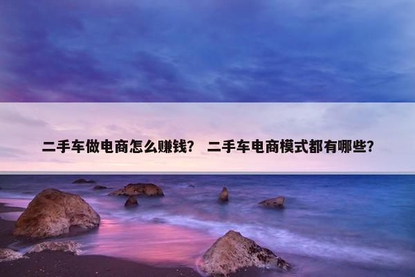 二手车做电商怎么赚钱？ 二手车电商模式都有哪些？