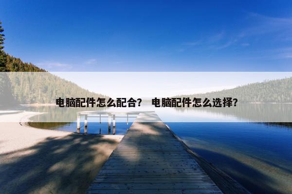 电脑配件怎么配合？ 电脑配件怎么选择？