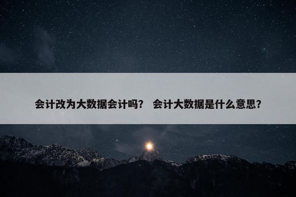 会计改为大数据会计吗？ 会计大数据是什么意思？