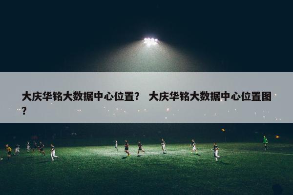 大庆华铭大数据中心位置？ 大庆华铭大数据中心位置图？