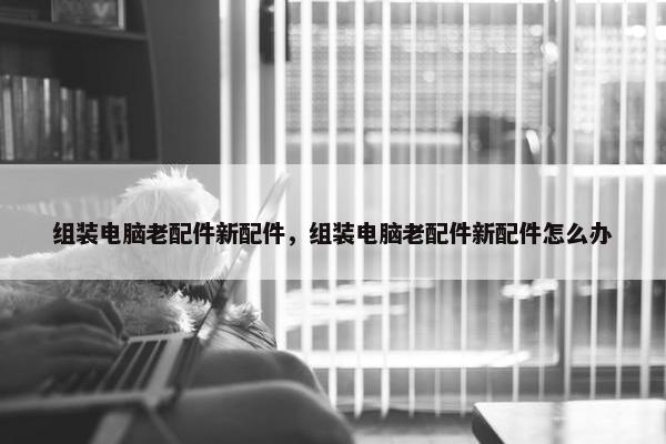 组装电脑老配件新配件，组装电脑老配件新配件怎么办