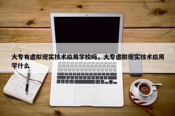 大专有虚拟现实技术应用学校吗，大专虚拟现实技术应用学什么
