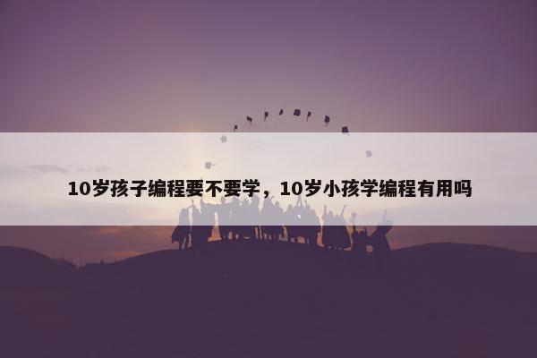 10岁孩子编程要不要学，10岁小孩学编程有用吗
