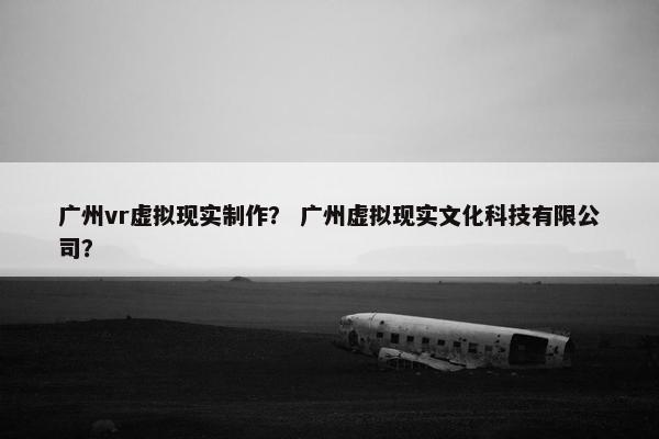 广州vr虚拟现实制作？ 广州虚拟现实文化科技有限公司？