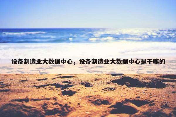 设备制造业大数据中心，设备制造业大数据中心是干嘛的