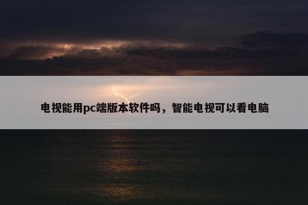 电视能用pc端版本软件吗，智能电视可以看电脑