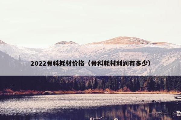 2022骨科耗材价格（骨科耗材利润有多少）