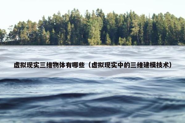 虚拟现实三维物体有哪些（虚拟现实中的三维建模技术）