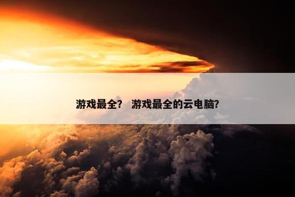 游戏最全？ 游戏最全的云电脑？