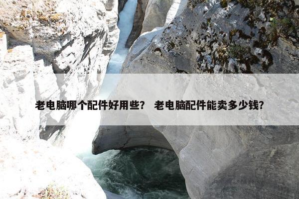 老电脑哪个配件好用些？ 老电脑配件能卖多少钱？