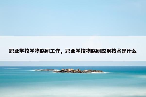 职业学校学物联网工作，职业学校物联网应用技术是什么
