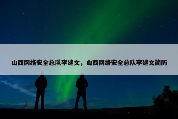 山西网络安全总队李建文，山西网络安全总队李建文简历