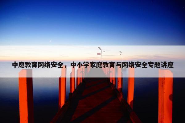 中庭教育网络安全，中小学家庭教育与网络安全专题讲座