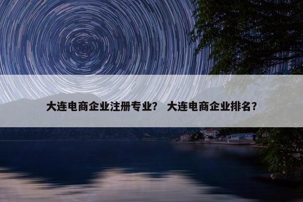 大连电商企业注册专业？ 大连电商企业排名？