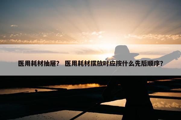 医用耗材抽屉？ 医用耗材摆放时应按什么先后顺序？