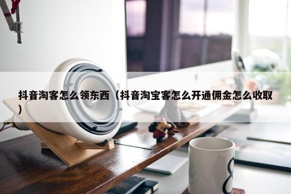 抖音淘客怎么领东西（抖音淘宝客怎么开通佣金怎么收取）