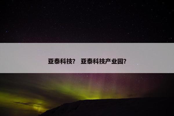 亚泰科技？ 亚泰科技产业园？