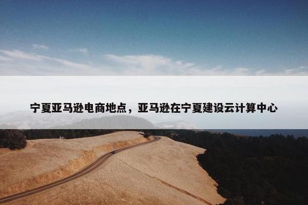 宁夏亚马逊电商地点，亚马逊在宁夏建设云计算中心