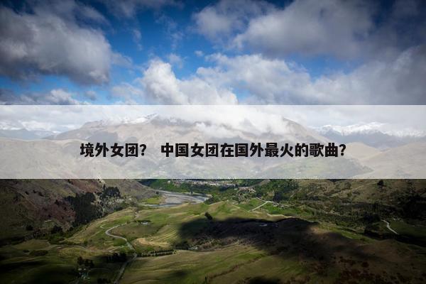 境外女团？ 中国女团在国外最火的歌曲？