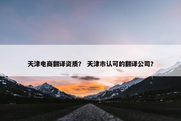 天津电商翻译资质？ 天津市认可的翻译公司？