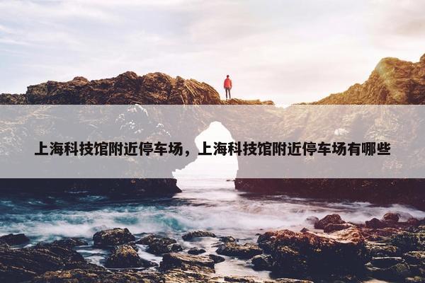 上海科技馆附近停车场，上海科技馆附近停车场有哪些