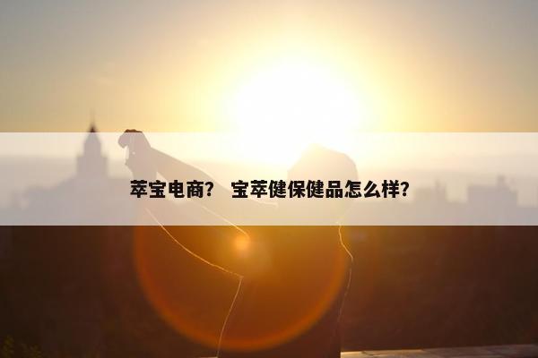 萃宝电商？ 宝萃健保健品怎么样？