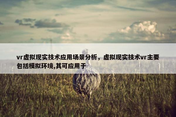 vr虚拟现实技术应用场景分析，虚拟现实技术vr主要包括模拟环境,其可应用于