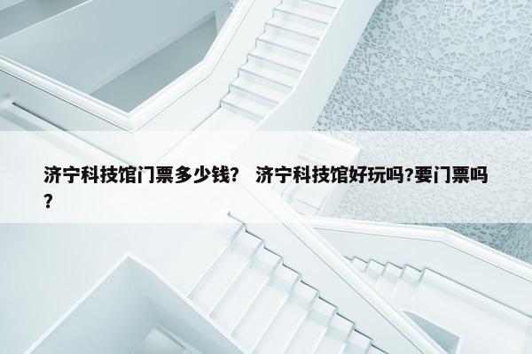 济宁科技馆门票多少钱？ 济宁科技馆好玩吗?要门票吗？
