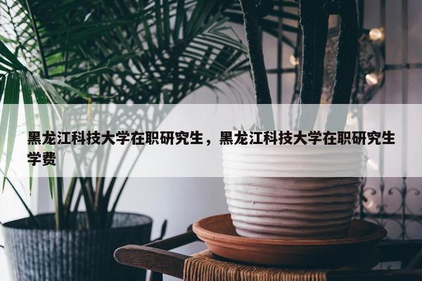 黑龙江科技大学在职研究生，黑龙江科技大学在职研究生学费