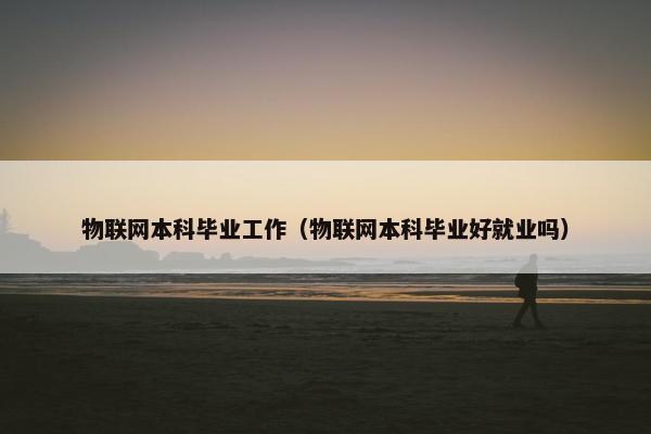 物联网本科毕业工作（物联网本科毕业好就业吗）