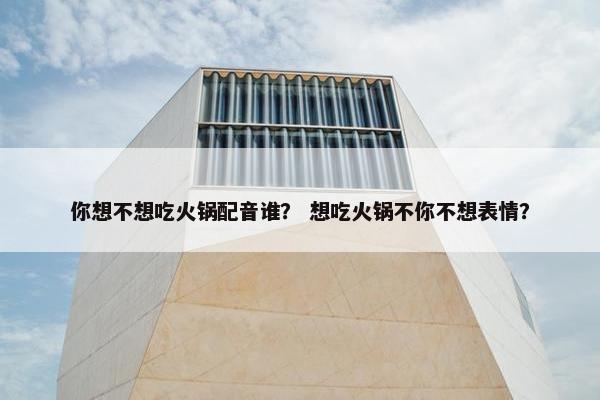 你想不想吃火锅配音谁？ 想吃火锅不你不想表情？