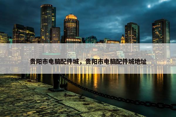 贵阳市电脑配件城，贵阳市电脑配件城地址