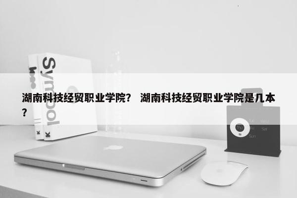 湖南科技经贸职业学院？ 湖南科技经贸职业学院是几本？