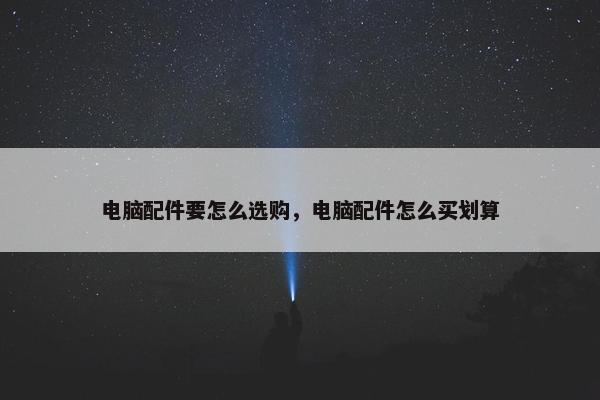 电脑配件要怎么选购，电脑配件怎么买划算